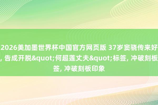 2026美加墨世界杯中国官方网页版 37岁窦骁传来好音尘， 告成开脱"何超莲丈夫"标签， 冲破刻板印象