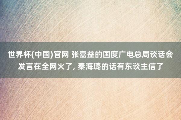 世界杯(中国)官网 张嘉益的国度广电总局谈话会发言在全网火了, 秦海璐的话有东谈主信了