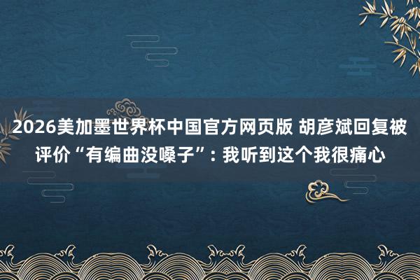 2026美加墨世界杯中国官方网页版 胡彦斌回复被评价“有编曲没嗓子”: 我听到这个我很痛心