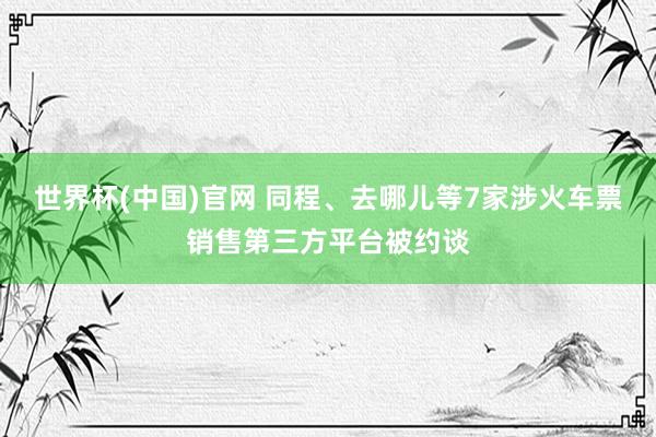 世界杯(中国)官网 同程、去哪儿等7家涉火车票销售第三方平台被约谈
