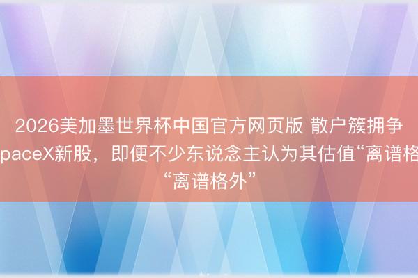 2026美加墨世界杯中国官方网页版 散户簇拥争抢SpaceX新股，即便不少东说念主认为其估值“离谱格外”