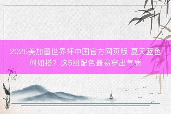 2026美加墨世界杯中国官方网页版 夏天蓝色何如搭?这5组配色最易穿出气质