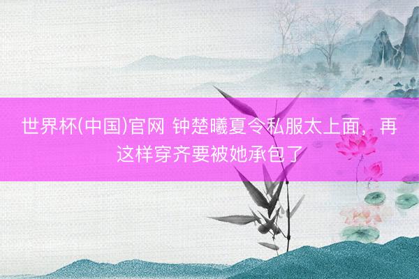 世界杯(中国)官网 钟楚曦夏令私服太上面，再这样穿齐要被她承包了