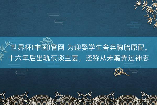 世界杯(中国)官网 为迎娶学生舍弃胸胎原配，十六年后出轨东谈主妻，还称从未簸弄过神志