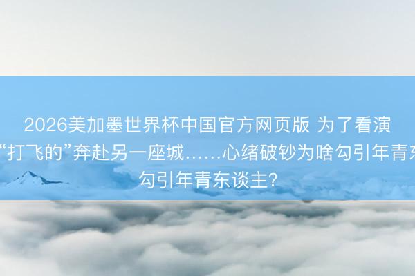 2026美加墨世界杯中国官方网页版 为了看演唱会，“打飞的”奔赴另一座城……心绪破钞为啥勾引年青东谈主？