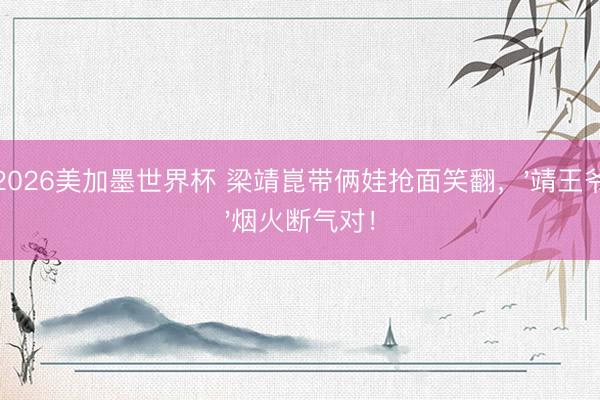 2026美加墨世界杯 梁靖崑带俩娃抢面笑翻，'靖王爷'烟火断气对！