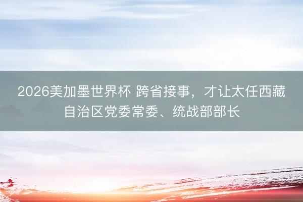 2026美加墨世界杯 跨省接事,才让太任西藏自治区党委常委、统战部部长