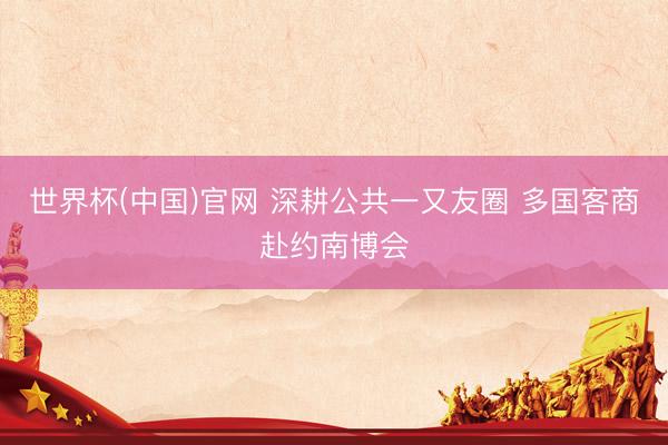 世界杯(中国)官网 深耕公共一又友圈 多国客商赴约南博会