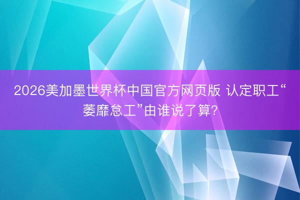 2026美加墨世界杯中国官方网页版 认定职工“萎靡怠工”由谁说了算？