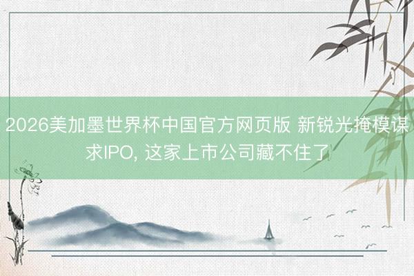 2026美加墨世界杯中国官方网页版 新锐光掩模谋求IPO， 这家上市公司藏不住了