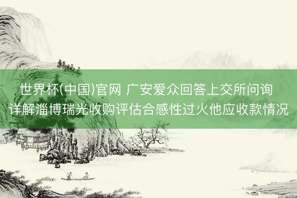 世界杯(中国)官网 广安爱众回答上交所问询 详解淄博瑞光收购评估合感性过火他应收款情况