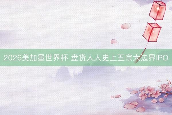 2026美加墨世界杯 盘货人人史上五宗大边界IPO