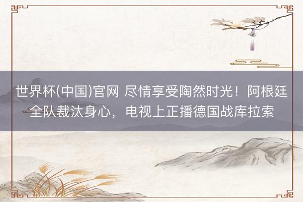 世界杯(中国)官网 尽情享受陶然时光！阿根廷全队裁汰身心，电视上正播德国战库拉索