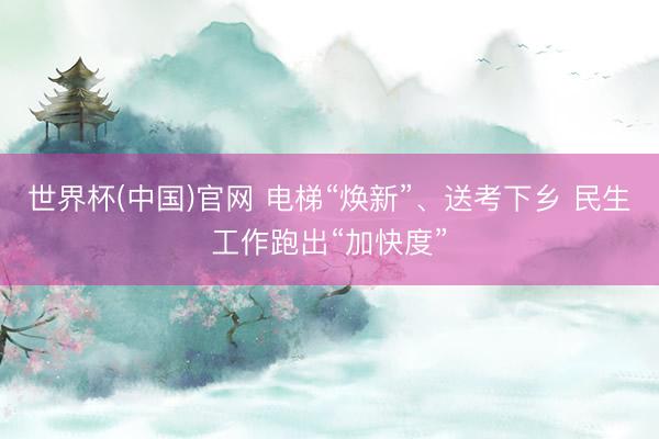 世界杯(中国)官网 电梯“焕新”、送考下乡 民生工作跑出“加快度”