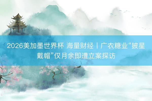 2026美加墨世界杯 海量财经丨广农糖业“披星戴帽”仅月余即遭立案探访