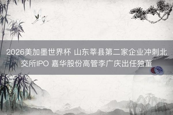 2026美加墨世界杯 山东莘县第二家企业冲刺北交所IPO 嘉华股份高管李广庆出任独董