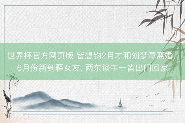 世界杯官方网页版 皆想钧2月才和刘梦章离婚， 6月份新剖释女友， 两东谈主一皆出门回家