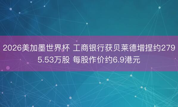 2026美加墨世界杯 工商银行获贝莱德增捏约2795.53万股 每股作价约6.9港元