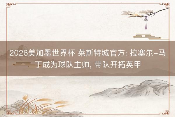2026美加墨世界杯 莱斯特城官方: 拉塞尔-马丁成为球队主帅， 带队开拓英甲