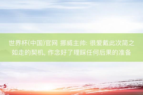 世界杯(中国)官网 挪威主帅: 很爱戴此次简之如走的契机, 作念好了理睬任何后果的准备