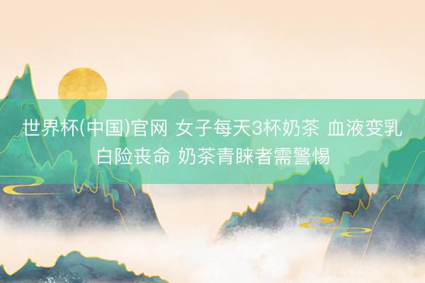 世界杯(中国)官网 女子每天3杯奶茶 血液变乳白险丧命 奶茶青睐者需警惕