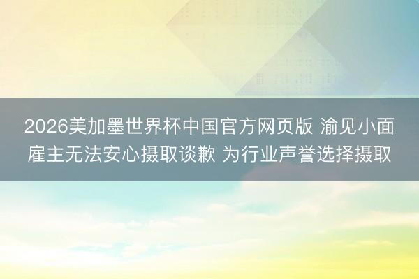 2026美加墨世界杯中国官方网页版 渝见小面雇主无法安心摄取谈歉 为行业声誉选择摄取