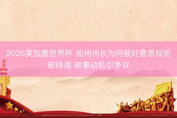 2026美加墨世界杯 加州州长为何被好意思规矩部拜谒 政事动机引争议