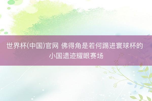 世界杯(中国)官网 佛得角是若何踢进寰球杯的 小国遗迹耀眼赛场