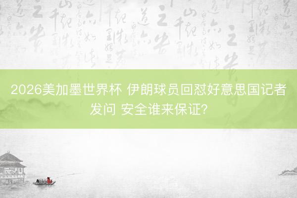 2026美加墨世界杯 伊朗球员回怼好意思国记者发问 安全谁来保证？