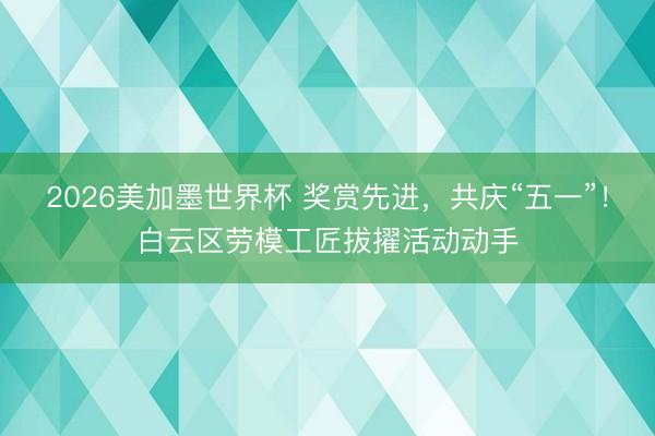 2026美加墨世界杯 奖赏先进，共庆“五一”！白云区劳模工匠拔擢活动动手