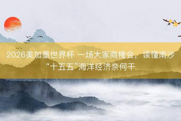 2026美加墨世界杯 一场大家商榷会，读懂南沙“十五五”海洋经济奈何干