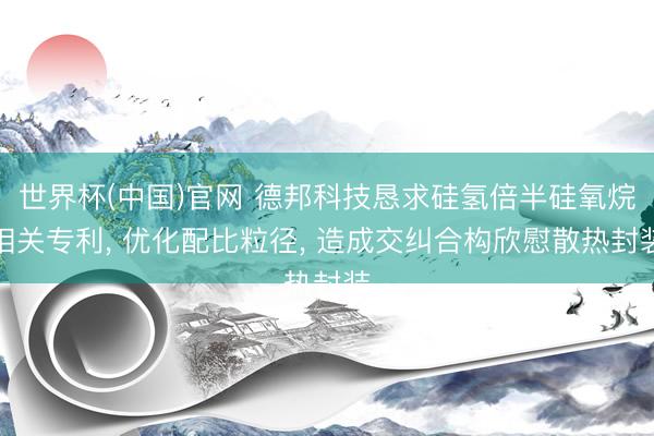 世界杯(中国)官网 德邦科技恳求硅氢倍半硅氧烷相关专利， 优化配比粒径， 造成交纠合构欣慰散热封装