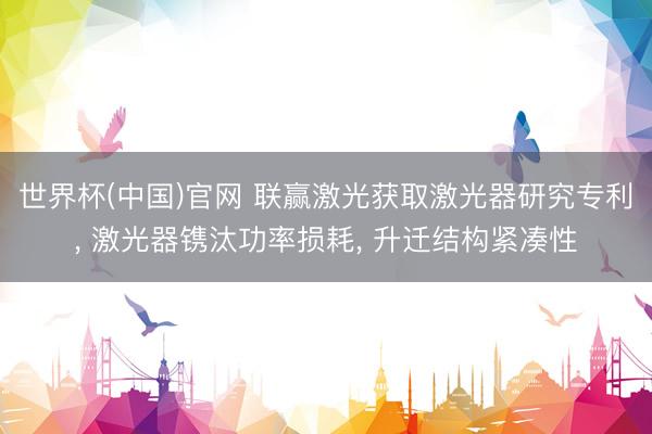 世界杯(中国)官网 联赢激光获取激光器研究专利, 激光器镌汰功率损耗, 升迁结构紧凑性