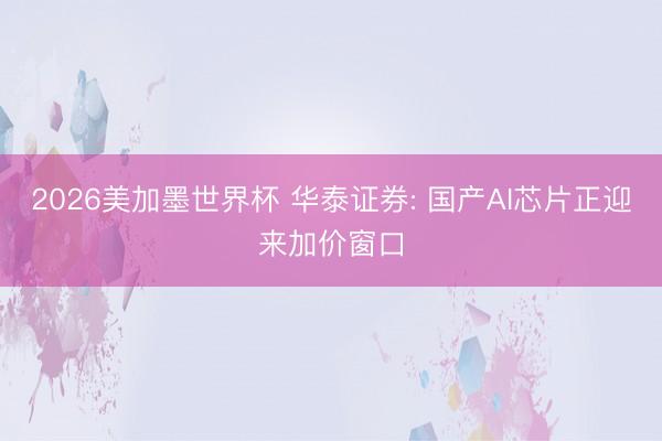 2026美加墨世界杯 华泰证券: 国产AI芯片正迎来加价窗口