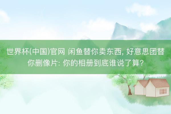 世界杯(中国)官网 闲鱼替你卖东西， 好意思团替你删像片: 你的相册到底谁说了算?