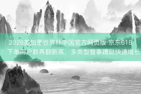 2026美加墨世界杯中国官方网页版 京东618：下单用户数再翻新高，多类型管事蹧跶快速增长