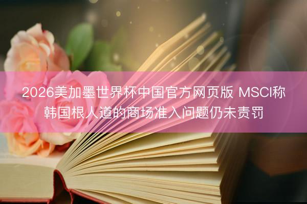 2026美加墨世界杯中国官方网页版 MSCI称韩国根人道的商场准入问题仍未责罚