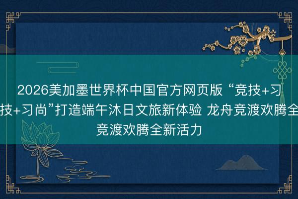 2026美加墨世界杯中国官方网页版 “竞技+习尚”“科技+习尚”打造端午沐日文旅新体验 龙舟竞渡欢腾全新活力