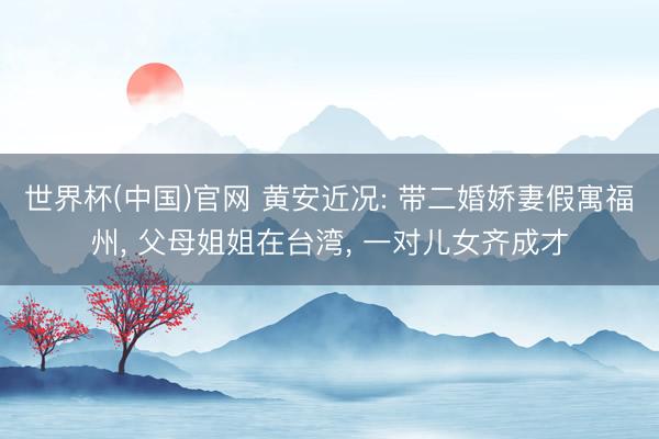 世界杯(中国)官网 黄安近况: 带二婚娇妻假寓福州, 父母姐姐在台湾, 一对儿女齐成才