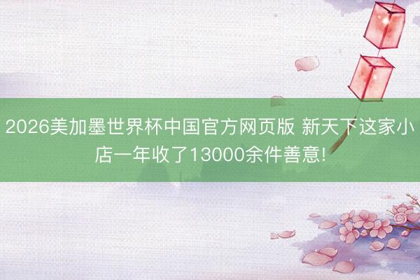 2026美加墨世界杯中国官方网页版 新天下这家小店一年收了13000余件善意!