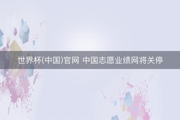 世界杯(中国)官网 中国志愿业绩网将关停