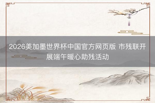 2026美加墨世界杯中国官方网页版 市残联开展端午暖心助残活动